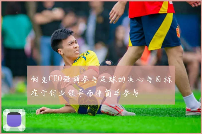 耐克CEO强调参与足球的决心与目标在于行业领导而非简单参与
