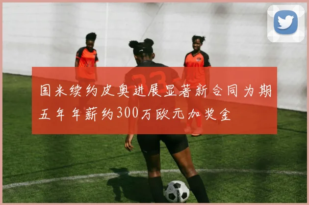 国米续约皮奥进展显著新合同为期五年年薪约300万欧元加奖金