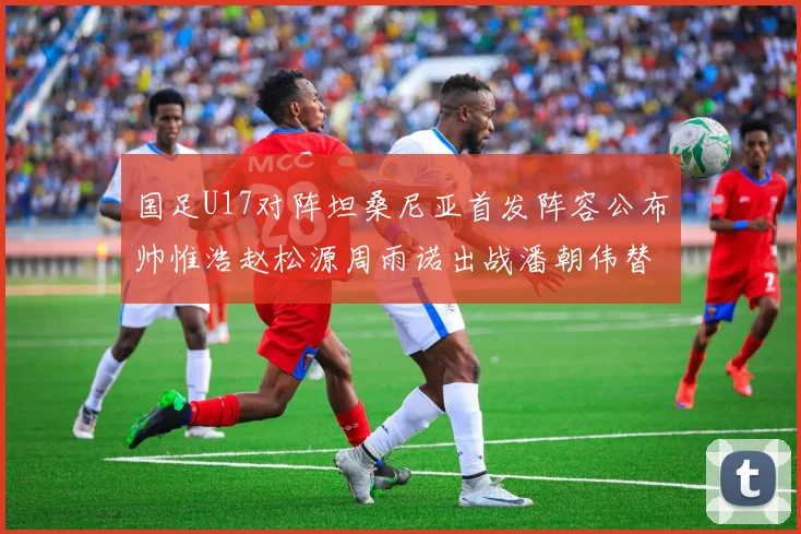 国足U17对阵坦桑尼亚首发阵容公布帅惟浩赵松源周雨诺出战潘朝伟替补
