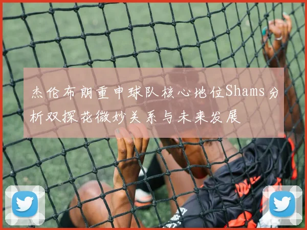 杰伦布朗重申球队核心地位Shams分析双探花微妙关系与未来发展