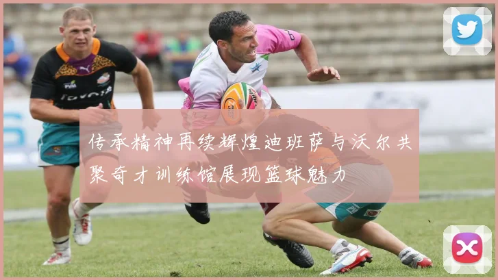 传承精神再续辉煌迪班萨与沃尔共聚奇才训练馆展现篮球魅力