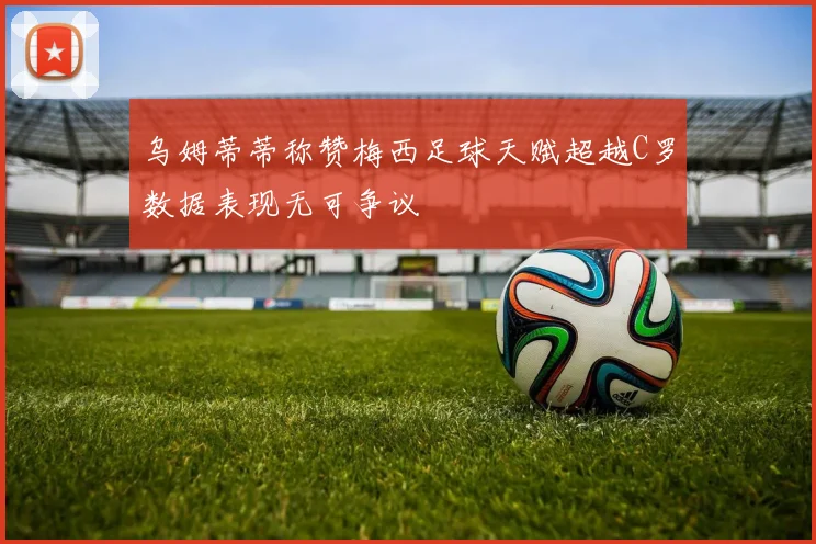乌姆蒂蒂称赞梅西足球天赋超越C罗数据表现无可争议
