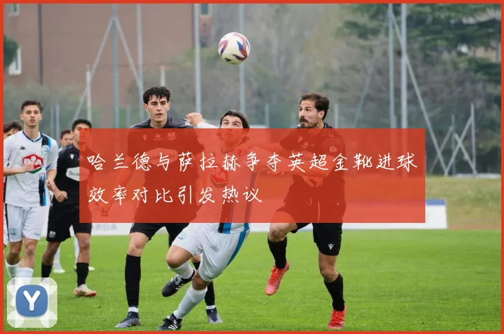 哈兰德与萨拉赫争夺英超金靴进球效率对比引发热议