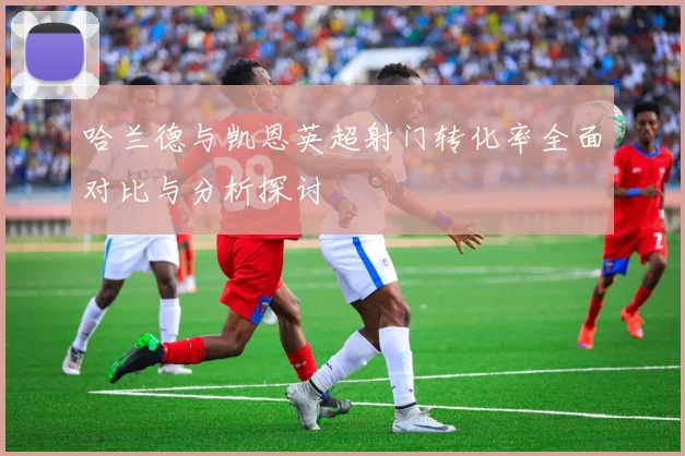 哈兰德与凯恩英超射门转化率全面对比与分析探讨